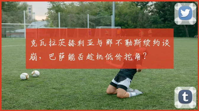 克瓦拉茨赫利亚与那不勒斯续约谈崩，巴萨能否趁机低价挖角？