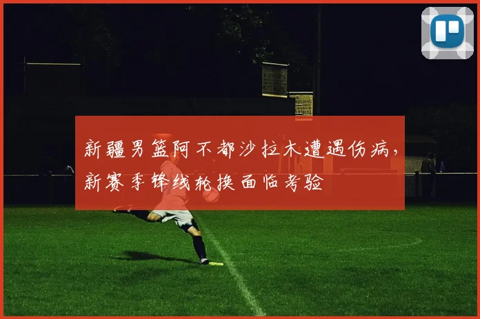 新疆男篮阿不都沙拉木遭遇伤病，新赛季锋线轮换面临考验
