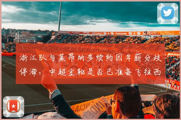 浙江队与莱昂纳多续约因年薪分歧停滞，中超金靴是否已准备飞往西亚？