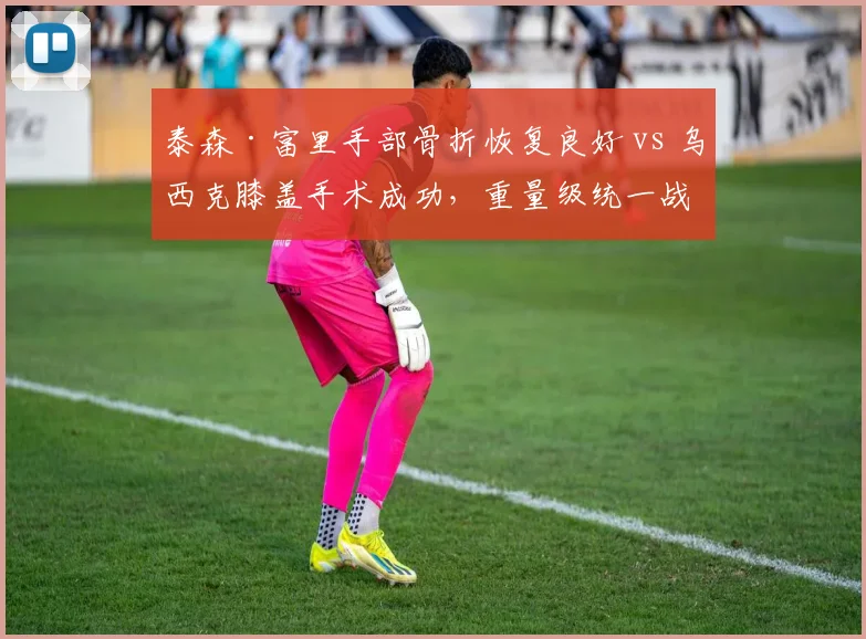 泰森·富里手部骨折恢复良好 vs 乌西克膝盖手术成功，重量级统一战复出时间表博弈